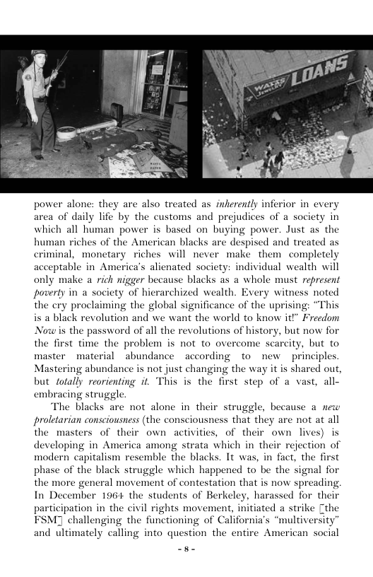 powe cated as_ inherently infe ren of daily Tie by the customs and prejudices of 4 society in which all human power is based on buying power. Just as the human riches of the American blacks are despised and treated as criminal, monetary riches will never make them completely eptable in America’s alienated society: individual wealth will only make arich nigger because blacks as a whole must represent poverty in a society of hierarchized wealth. Every witness noted the cry proclaiming the global significance of the uprising: “This is a black revolution and we want the world to know it!” Freedom: Nowis the password of all the revolutions of history, but now for the first time the problem is not to overcome scarcity, but to master material abundance ~according to new principles. Mastering abundance is not just changing the way it is shared out, but fofally reorienting it. This is the first step of a vast, all- embracing struggle. The blacks are not alone in their struggle, because a new proletarian consciousness (the consciousness that they are not at all the masters of their own activities, of their own lives) is developing in America among strata which in their rejection of modern capitalism resemble the blacks. 1t was, in fact, the first phase of the black struggle which happened o be the signal for the more general movement of contestation that is now spreading, In December 196+ the students of Berkeley, harassed for their participation in the civil rights movement, initiated a strike Cthe FSMJ challenging the functioning of California’s “multiversity and ultimately calling into question the entire Ameri an social .